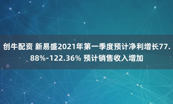 创牛配资 新易盛2021年第一季度预计净利增长77.88%-122.36% 预计销售收入增加