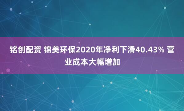 铭创配资 锦美环保2020年净利下滑40.43% 营业成本大幅增加