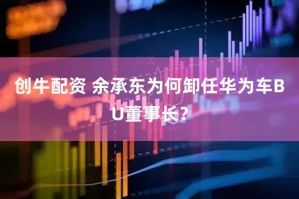 创牛配资 余承东为何卸任华为车BU董事长？
