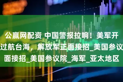 公赢网配资 中国警报拉响！美军开始行动，英军舰过航台海，解放军正面接招_美国参议院_海军_亚太地区