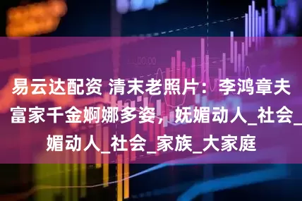 易云达配资 清末老照片：李鸿章夫人雍容华贵，富家千金婀娜多姿，妩媚动人_社会_家族_大家庭