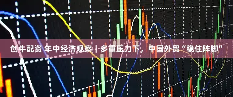 创牛配资 年中经济观察｜多重压力下，中国外贸“稳住阵脚”