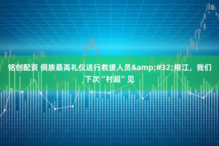 铭创配资 侗族最高礼仪送行救援人员&#32;榕江，我们下次“村超”见