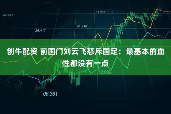 创牛配资 前国门刘云飞怒斥国足：最基本的血性都没有一点