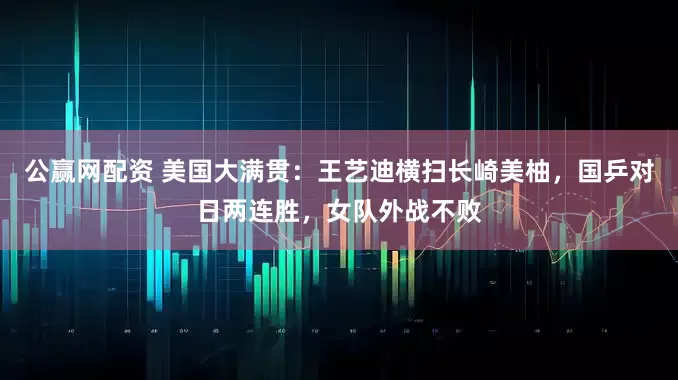 公赢网配资 美国大满贯：王艺迪横扫长崎美柚，国乒对日两连胜，女队外战不败
