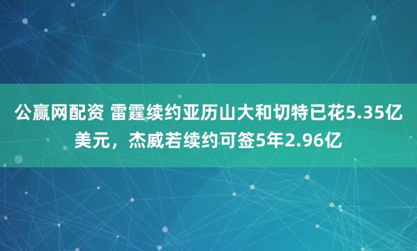 公赢网配资 雷霆续约亚历山大和切特已花5.35亿美元，杰威若续约可签5年2.96亿