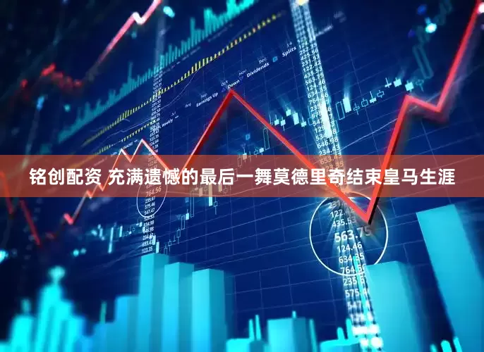铭创配资 充满遗憾的最后一舞莫德里奇结束皇马生涯