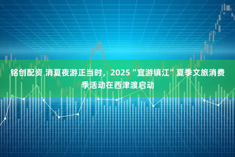 铭创配资 消夏夜游正当时，2025“宜游镇江”夏季文旅消费季活动在西津渡启动