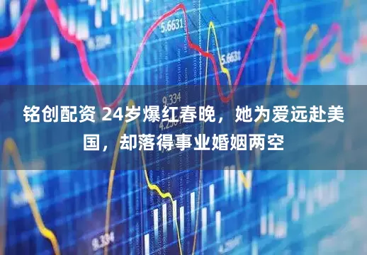 铭创配资 24岁爆红春晚，她为爱远赴美国，却落得事业婚姻两空