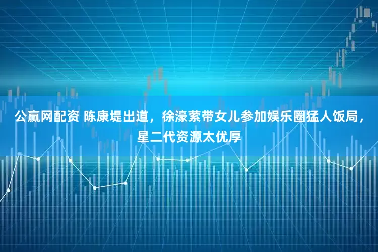 公赢网配资 陈康堤出道，徐濠萦带女儿参加娱乐圈猛人饭局，星二代资源太优厚