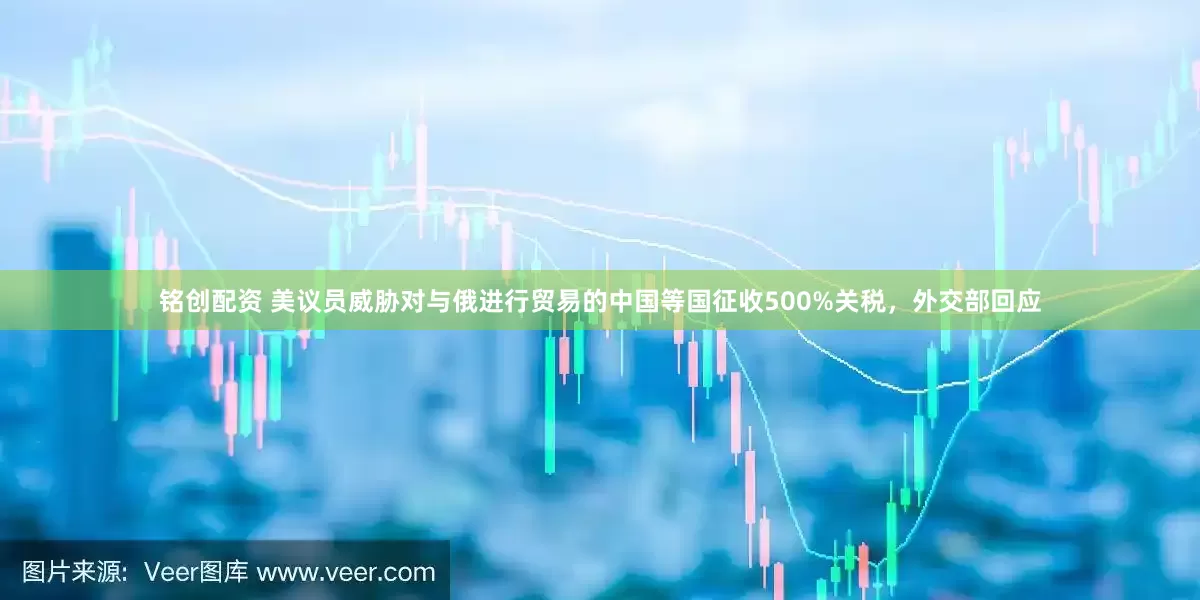 铭创配资 美议员威胁对与俄进行贸易的中国等国征收500%关税，外交部回应