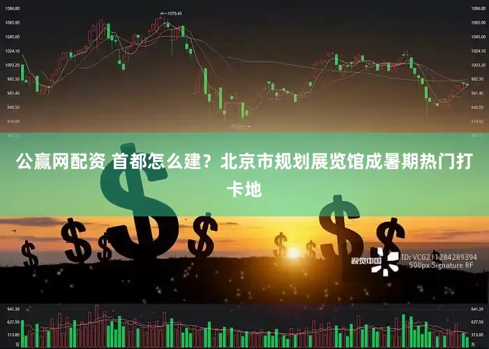 公赢网配资 首都怎么建？北京市规划展览馆成暑期热门打卡地