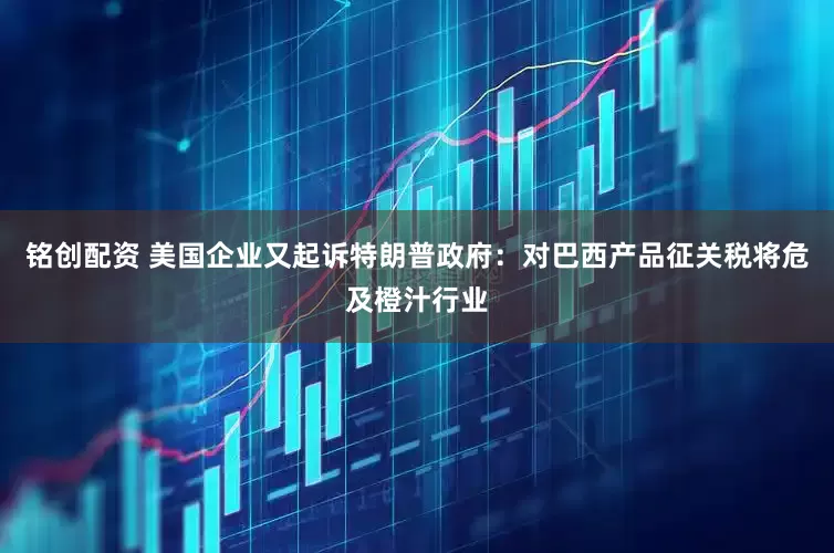 铭创配资 美国企业又起诉特朗普政府：对巴西产品征关税将危及橙汁行业