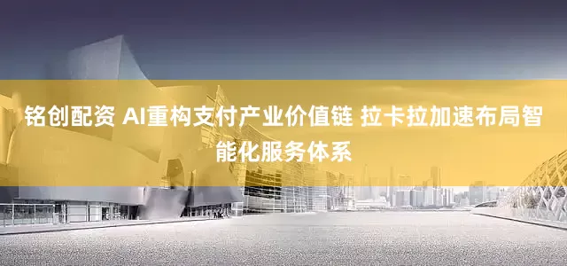 铭创配资 AI重构支付产业价值链 拉卡拉加速布局智能化服务体系
