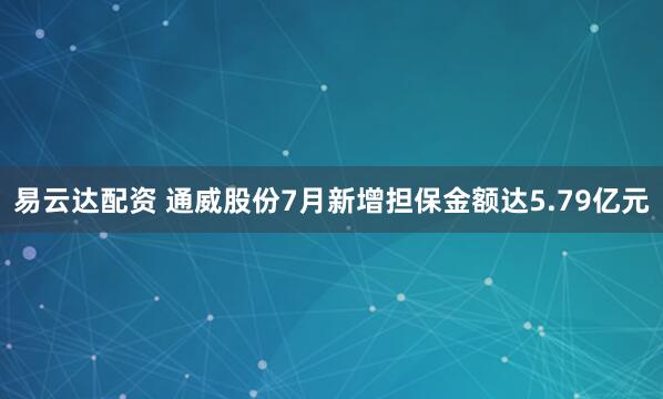 易云达配资 通威股份7月新增担保金额达5.79亿元