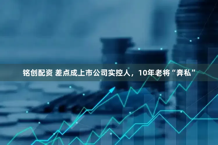 铭创配资 差点成上市公司实控人，10年老将“奔私”